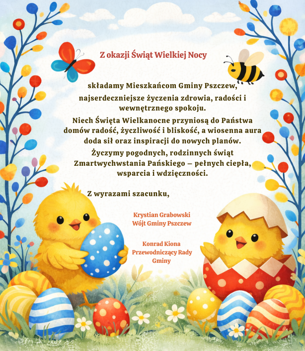 Z okazji Świąt Wielkiej Nocy  składamy Mieszkańcom Gminy Pszczew,    najserdeczniejsze życzenia zdrowia, radości i&nbsp;wewnętrznego spokoju.    Niech Święta Wielkanocne przyniosą do Państwa dom&oacute;w radość, życzliwość i&nbsp;bliskość, a&nbsp;wiosenna aura doda sił oraz&nbsp;inspiracji do nowych plan&oacute;w.    Życzymy pogodnych, rodzinnych świąt Zmartwychwstania Pańskiego &ndash; pełnych ciepła, wsparcia i&nbsp;wdzięczności.    &nbsp;Z wyrazami szacunku,  Krystian Grabowski&nbsp;  W&oacute;jt Gminy Pszczew&nbsp;  Konrad Kiona&nbsp;  Przewodniczący Rady Gminy&nbsp;