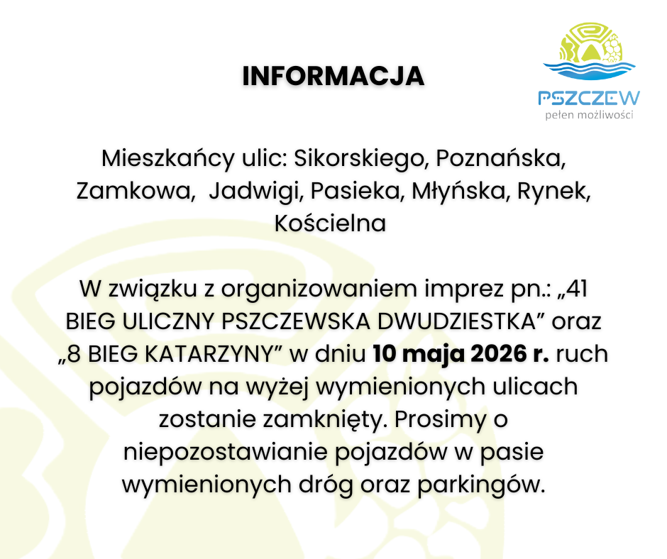 Mieszkańcy ulic: Sikorskiego, Poznańska, Zamkowa,  Jadwigi, Pasieka, Młyńska, Rynek, Kościelna   W związku z&nbsp;organizowaniem imprez pn.: &bdquo;41 BIEG ULICZNY PSZCZEWSKA DWUDZIESTKA&rdquo; oraz&nbsp;&bdquo;8 BIEG KATARZYNY&rdquo; w&nbsp;dniu 10 maja 2026 r. ruch pojazd&oacute;w na&nbsp;wyżej wymienionych ulicach zostanie zamknięty. Prosimy o&nbsp;niepozostawianie pojazd&oacute;w w&nbsp;pasie wymienionych dr&oacute;g oraz&nbsp;parking&oacute;w.