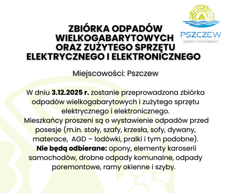 ZBI&Oacute;RKA ODPAD&Oacute;W WIELKOGABARYTOWYCH  oraz&nbsp;ZUŻYTEGO SPRZĘTU ELEKTRYCZNEGO I ELEKTRONICZNEGO    Miejscowości: Pszczew  W dniu 3.12.2025 r. zostanie przeprowadzona zbi&oacute;rka odpad&oacute;w wielkogabarytowych i&nbsp;zużytego sprzętu elektrycznego i&nbsp;elektronicznego.  Mieszkańcy proszeni są o&nbsp;wystawienie odpad&oacute;w przed posesje (m.in. stoły, szafy, krzesła, sofy, dywany, materace,  AGD &ndash; lod&oacute;wki, pralki i&nbsp;tym podobne).  Nie będą odbierane: opony, elementy karoserii samochod&oacute;w, drobne odpady komunalne, odpady poremontowe, ramy okienne i&nbsp;szyby.  
