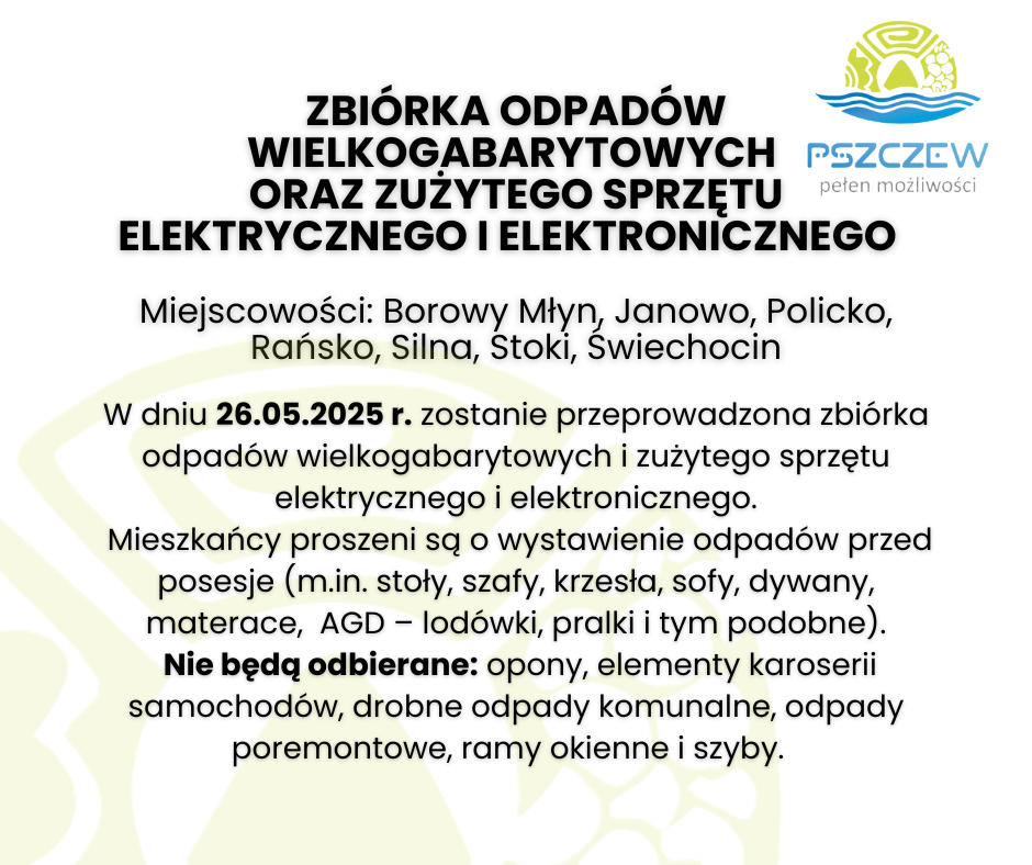 ZBIÓRKA ODPADÓW WIELKOGABARYTOWYCH  oraz ZUŻYTEGO SPRZĘTU ELEKTRYCZNEGO I ELEKTRONICZNEGO    Miejscowości: Borowy Młyn, Janowo, Policko, Rańsko, Silna, Stoki, Świechocin W dniu 26.05.2025 r. zostanie przeprowadzona zbiórka odpadów wielkogabarytowych i zużytego sprzętu elektrycznego i elektronicznego.  Mieszkańcy proszeni są o wystawienie odpadów przed posesje (m.in. stoły, szafy, krzesła, sofy, dywany, materace,  AGD – lodówki, pralki i tym podobne).  Nie będą odbierane: opony, elementy karoserii samochodów, drobne odpady komunalne, odpady poremontowe, ramy okienne i szyby.  